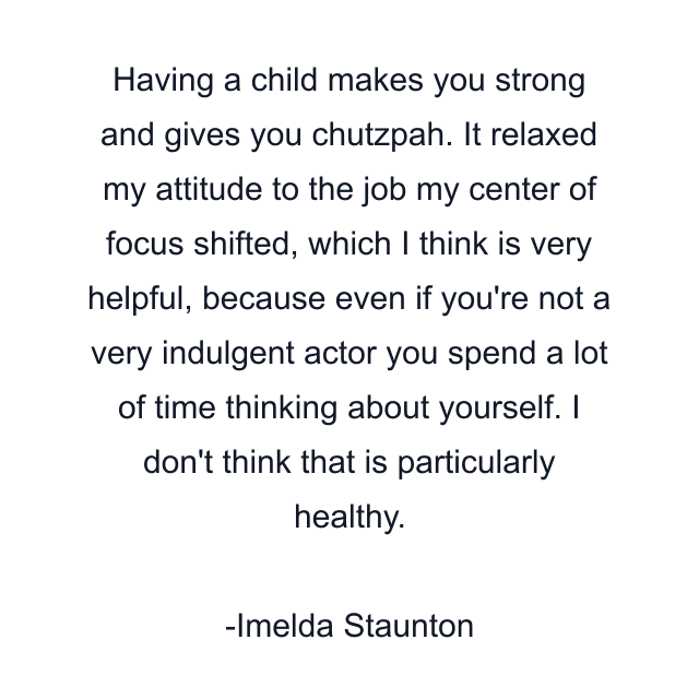 Having a child makes you strong and gives you chutzpah. It relaxed my attitude to the job my center of focus shifted, which I think is very helpful, because even if you're not a very indulgent actor you spend a lot of time thinking about yourself. I don't think that is particularly healthy.