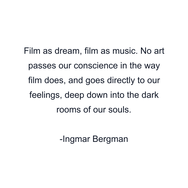 Film as dream, film as music. No art passes our conscience in the way film does, and goes directly to our feelings, deep down into the dark rooms of our souls.