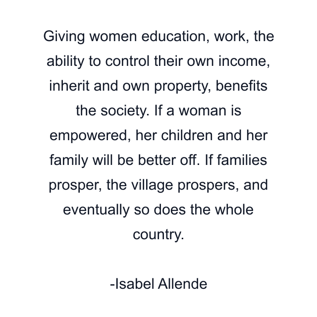 Giving women education, work, the ability to control their own income, inherit and own property, benefits the society. If a woman is empowered, her children and her family will be better off. If families prosper, the village prospers, and eventually so does the whole country.