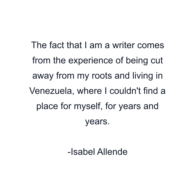 The fact that I am a writer comes from the experience of being cut away from my roots and living in Venezuela, where I couldn't find a place for myself, for years and years.