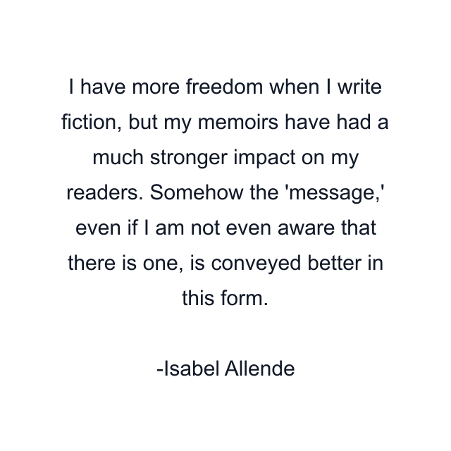 I have more freedom when I write fiction, but my memoirs have had a much stronger impact on my readers. Somehow the 'message,' even if I am not even aware that there is one, is conveyed better in this form.