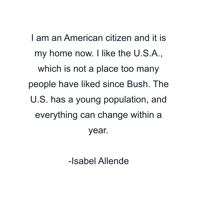 I am an American citizen and it is my home now. I like the U.S.A., which is not a place too many people have liked since Bush. The U.S. has a young population, and everything can change within a year.