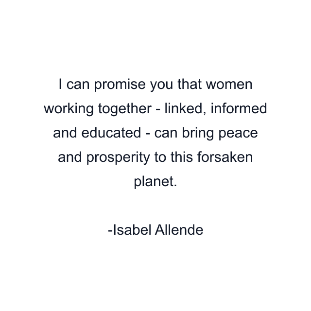 I can promise you that women working together - linked, informed and educated - can bring peace and prosperity to this forsaken planet.