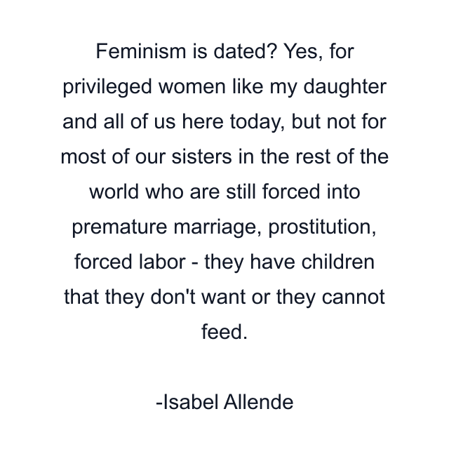 Feminism is dated? Yes, for privileged women like my daughter and all of us here today, but not for most of our sisters in the rest of the world who are still forced into premature marriage, prostitution, forced labor - they have children that they don't want or they cannot feed.