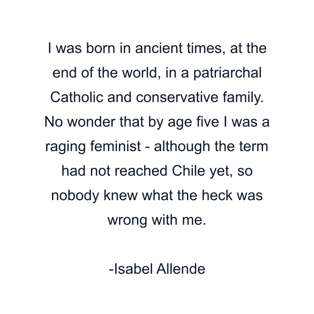 I was born in ancient times, at the end of the world, in a patriarchal Catholic and conservative family. No wonder that by age five I was a raging feminist - although the term had not reached Chile yet, so nobody knew what the heck was wrong with me.