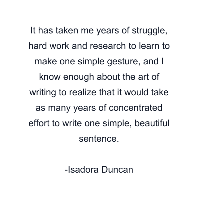 It has taken me years of struggle, hard work and research to learn to make one simple gesture, and I know enough about the art of writing to realize that it would take as many years of concentrated effort to write one simple, beautiful sentence.