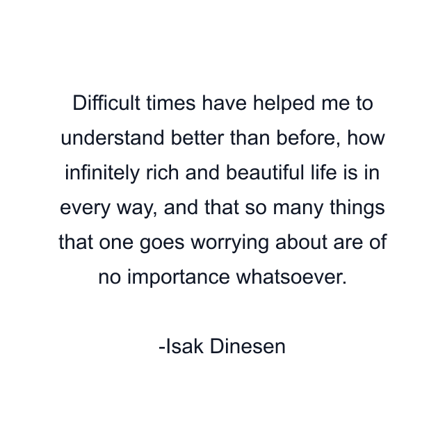 Difficult times have helped me to understand better than before, how infinitely rich and beautiful life is in every way, and that so many things that one goes worrying about are of no importance whatsoever.