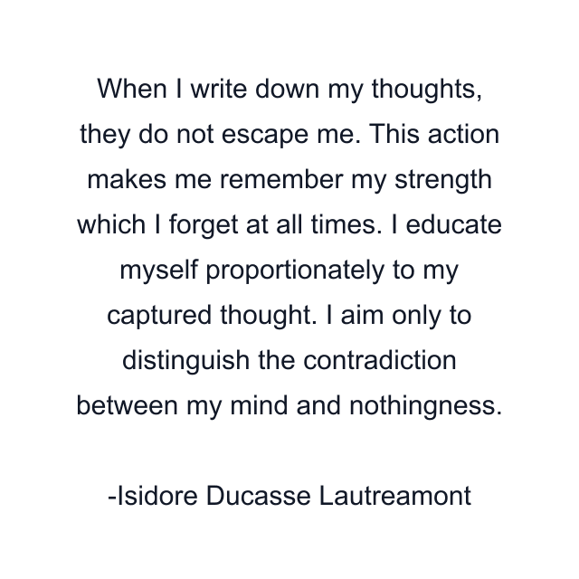 When I write down my thoughts, they do not escape me. This action makes me remember my strength which I forget at all times. I educate myself proportionately to my captured thought. I aim only to distinguish the contradiction between my mind and nothingness.