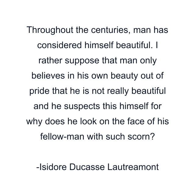 Throughout the centuries, man has considered himself beautiful. I rather suppose that man only believes in his own beauty out of pride that he is not really beautiful and he suspects this himself for why does he look on the face of his fellow-man with such scorn?