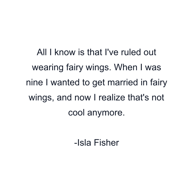 All I know is that I've ruled out wearing fairy wings. When I was nine I wanted to get married in fairy wings, and now I realize that's not cool anymore.