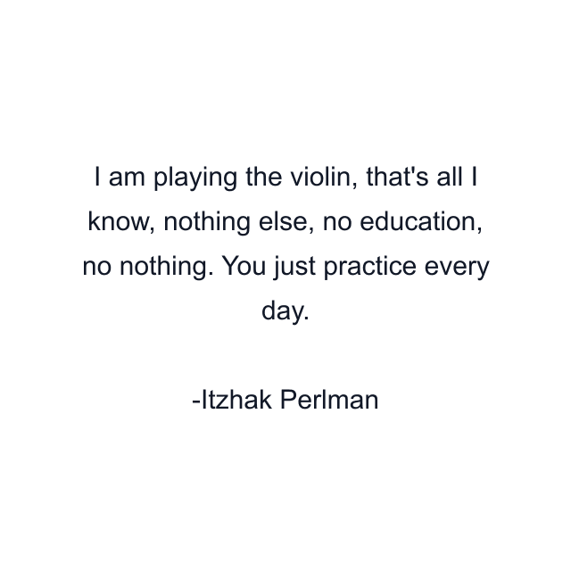 I am playing the violin, that's all I know, nothing else, no education, no nothing. You just practice every day.