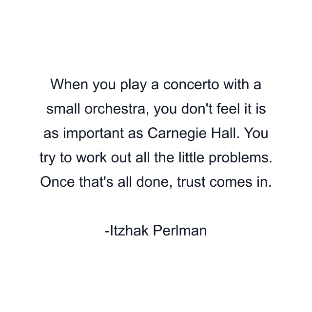 When you play a concerto with a small orchestra, you don't feel it is as important as Carnegie Hall. You try to work out all the little problems. Once that's all done, trust comes in.