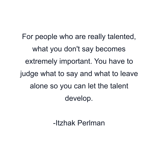 For people who are really talented, what you don't say becomes extremely important. You have to judge what to say and what to leave alone so you can let the talent develop.