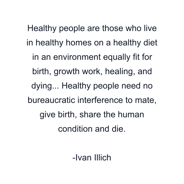 Healthy people are those who live in healthy homes on a healthy diet in an environment equally fit for birth, growth work, healing, and dying... Healthy people need no bureaucratic interference to mate, give birth, share the human condition and die.