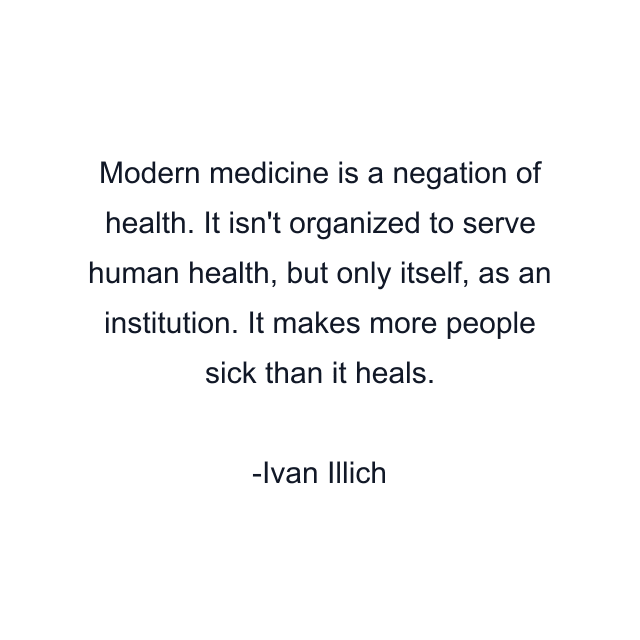 Modern medicine is a negation of health. It isn't organized to serve human health, but only itself, as an institution. It makes more people sick than it heals.