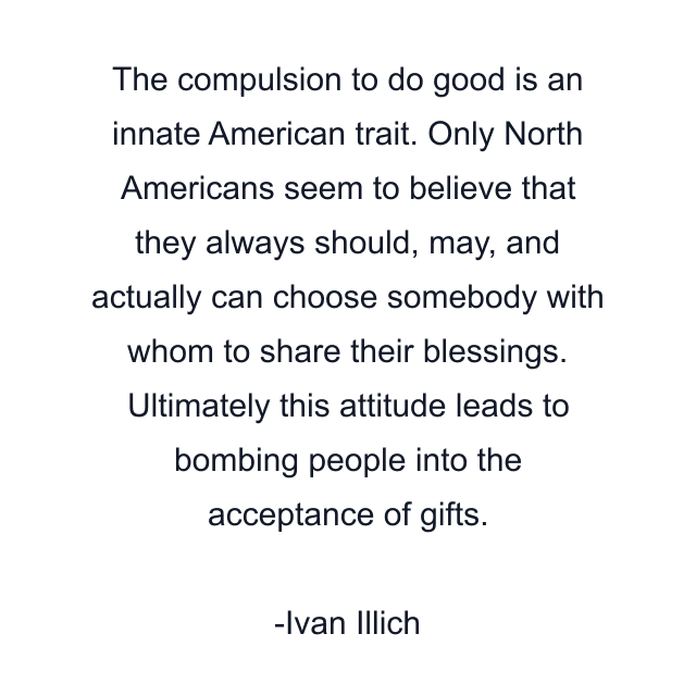 The compulsion to do good is an innate American trait. Only North Americans seem to believe that they always should, may, and actually can choose somebody with whom to share their blessings. Ultimately this attitude leads to bombing people into the acceptance of gifts.