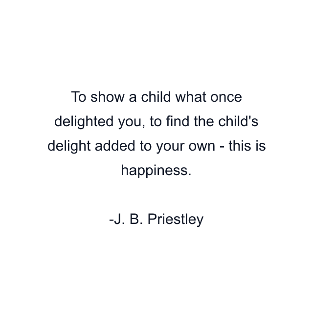 To show a child what once delighted you, to find the child's delight added to your own - this is happiness.