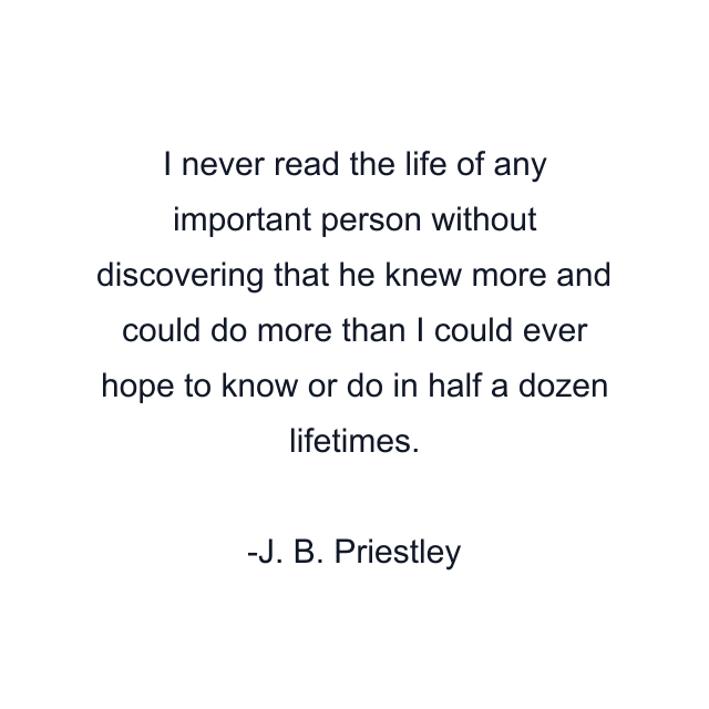 I never read the life of any important person without discovering that he knew more and could do more than I could ever hope to know or do in half a dozen lifetimes.