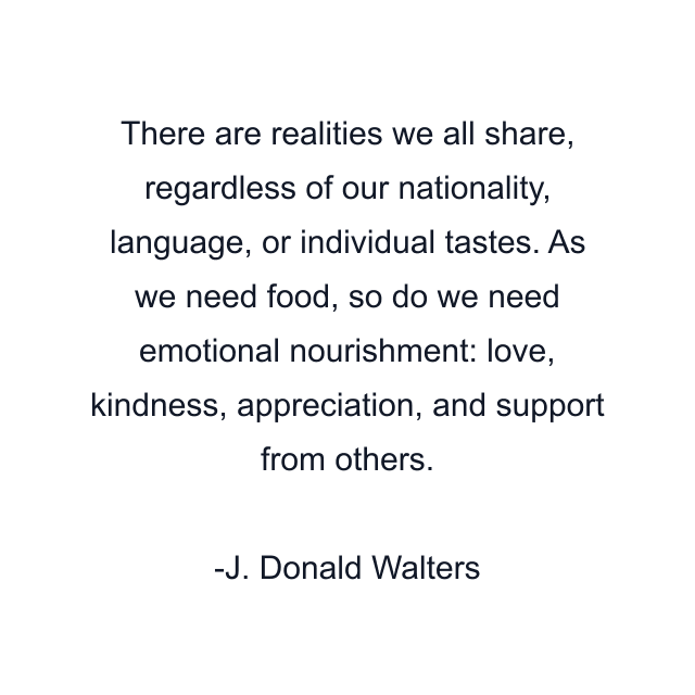 There are realities we all share, regardless of our nationality, language, or individual tastes. As we need food, so do we need emotional nourishment: love, kindness, appreciation, and support from others.