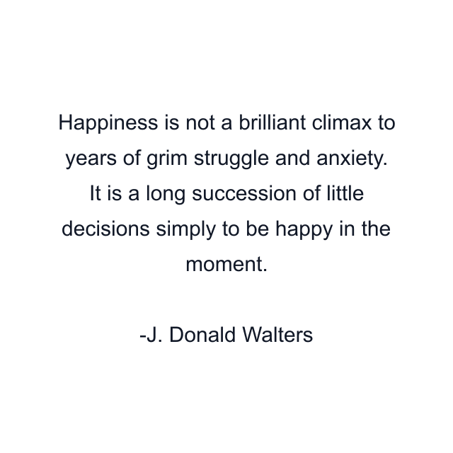 Happiness is not a brilliant climax to years of grim struggle and anxiety. It is a long succession of little decisions simply to be happy in the moment.