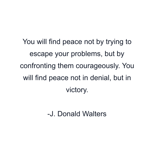 You will find peace not by trying to escape your problems, but by confronting them courageously. You will find peace not in denial, but in victory.