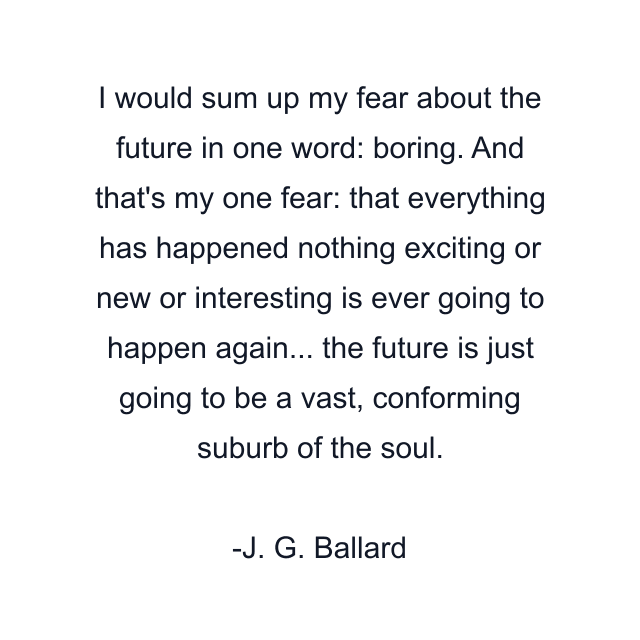 I would sum up my fear about the future in one word: boring. And that's my one fear: that everything has happened nothing exciting or new or interesting is ever going to happen again... the future is just going to be a vast, conforming suburb of the soul.