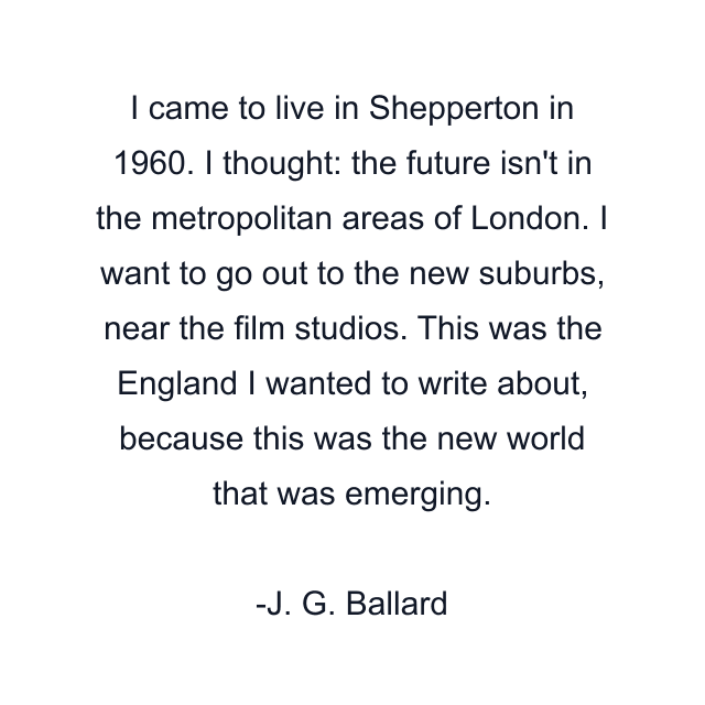 I came to live in Shepperton in 1960. I thought: the future isn't in the metropolitan areas of London. I want to go out to the new suburbs, near the film studios. This was the England I wanted to write about, because this was the new world that was emerging.