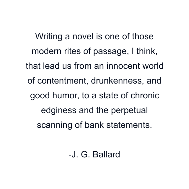 Writing a novel is one of those modern rites of passage, I think, that lead us from an innocent world of contentment, drunkenness, and good humor, to a state of chronic edginess and the perpetual scanning of bank statements.