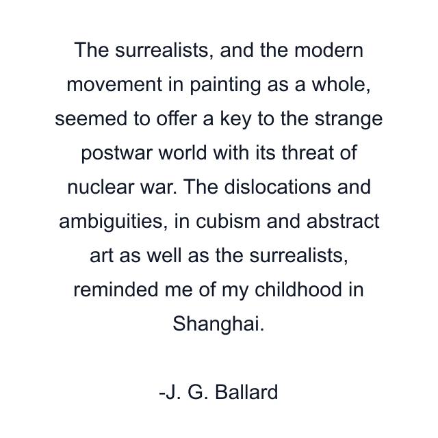 The surrealists, and the modern movement in painting as a whole, seemed to offer a key to the strange postwar world with its threat of nuclear war. The dislocations and ambiguities, in cubism and abstract art as well as the surrealists, reminded me of my childhood in Shanghai.