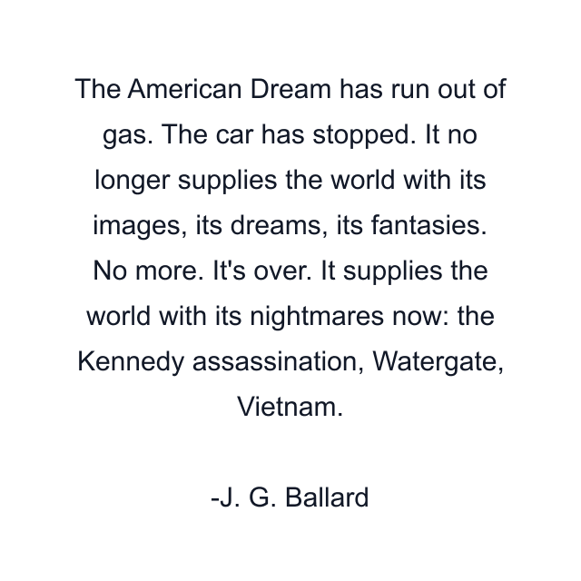 The American Dream has run out of gas. The car has stopped. It no longer supplies the world with its images, its dreams, its fantasies. No more. It's over. It supplies the world with its nightmares now: the Kennedy assassination, Watergate, Vietnam.