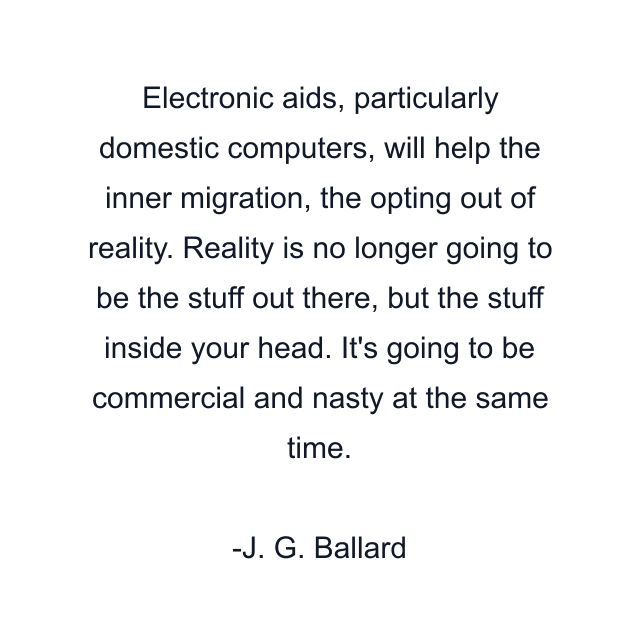 Electronic aids, particularly domestic computers, will help the inner migration, the opting out of reality. Reality is no longer going to be the stuff out there, but the stuff inside your head. It's going to be commercial and nasty at the same time.