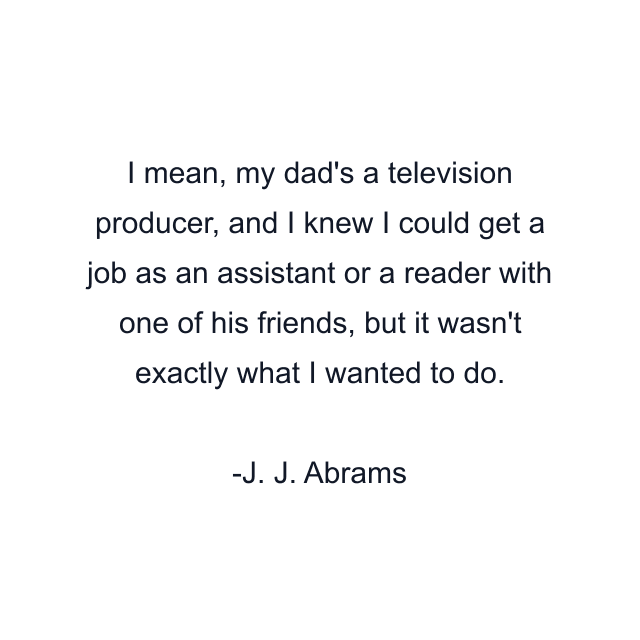 I mean, my dad's a television producer, and I knew I could get a job as an assistant or a reader with one of his friends, but it wasn't exactly what I wanted to do.