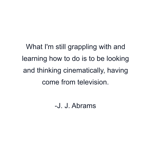 What I'm still grappling with and learning how to do is to be looking and thinking cinematically, having come from television.