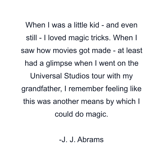 When I was a little kid - and even still - I loved magic tricks. When I saw how movies got made - at least had a glimpse when I went on the Universal Studios tour with my grandfather, I remember feeling like this was another means by which I could do magic.