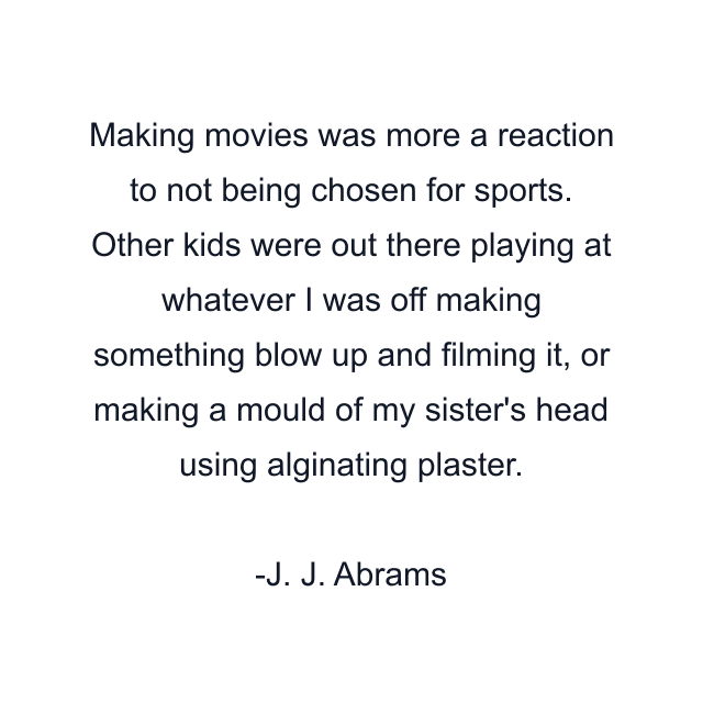 Making movies was more a reaction to not being chosen for sports. Other kids were out there playing at whatever I was off making something blow up and filming it, or making a mould of my sister's head using alginating plaster.