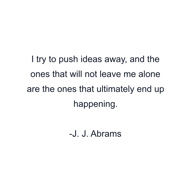 I try to push ideas away, and the ones that will not leave me alone are the ones that ultimately end up happening.