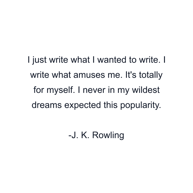 I just write what I wanted to write. I write what amuses me. It's totally for myself. I never in my wildest dreams expected this popularity.