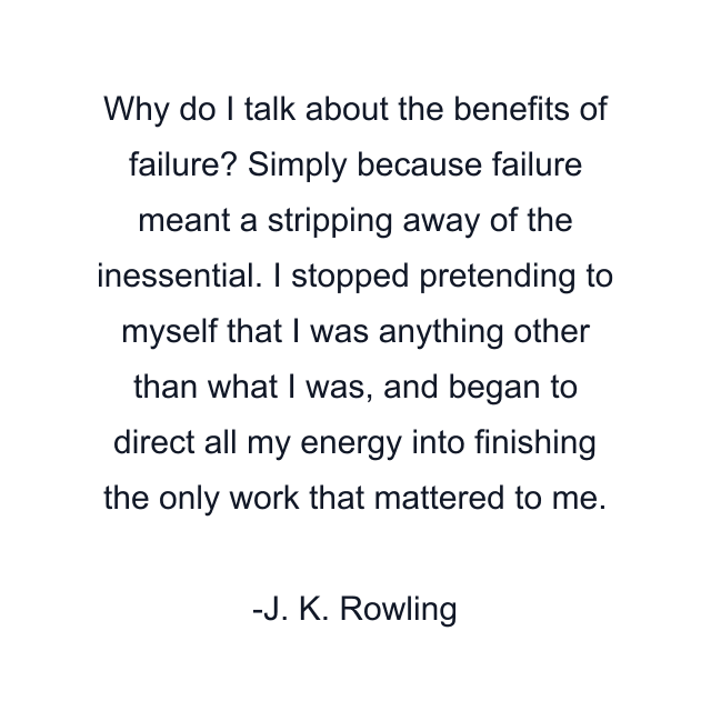 Why do I talk about the benefits of failure? Simply because failure meant a stripping away of the inessential. I stopped pretending to myself that I was anything other than what I was, and began to direct all my energy into finishing the only work that mattered to me.