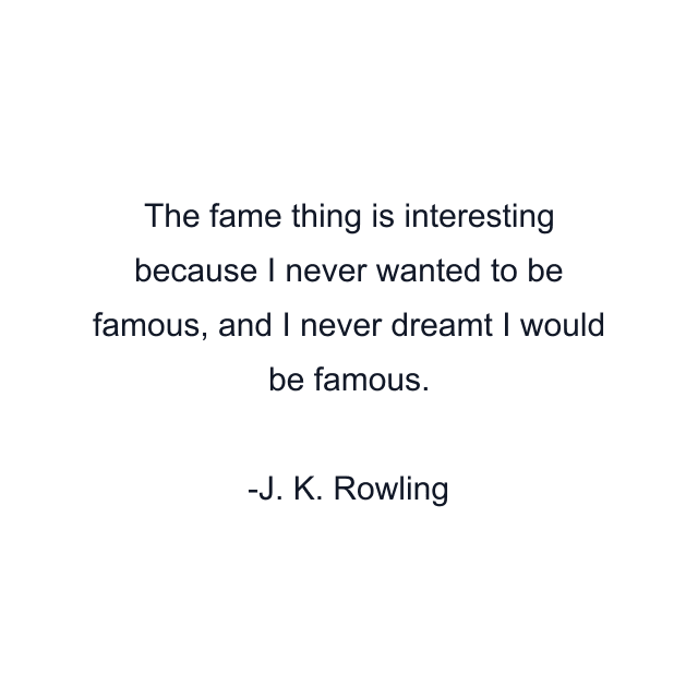 The fame thing is interesting because I never wanted to be famous, and I never dreamt I would be famous.