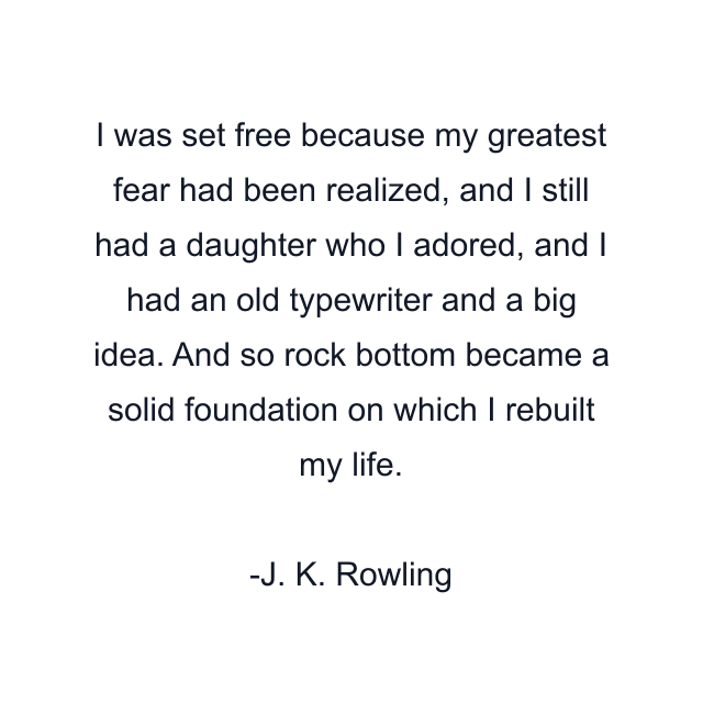 I was set free because my greatest fear had been realized, and I still had a daughter who I adored, and I had an old typewriter and a big idea. And so rock bottom became a solid foundation on which I rebuilt my life.