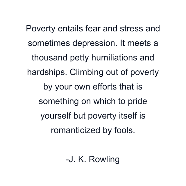 Poverty entails fear and stress and sometimes depression. It meets a thousand petty humiliations and hardships. Climbing out of poverty by your own efforts that is something on which to pride yourself but poverty itself is romanticized by fools.