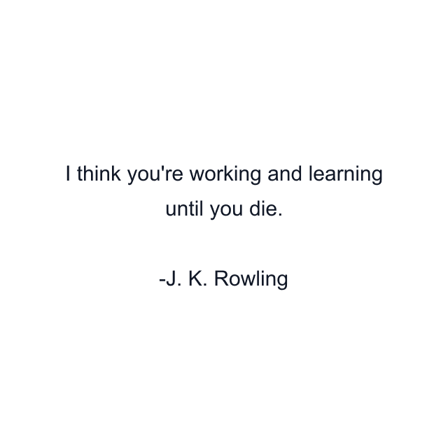 I think you're working and learning until you die.