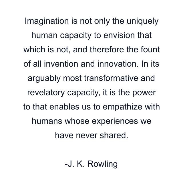 Imagination is not only the uniquely human capacity to envision that which is not, and therefore the fount of all invention and innovation. In its arguably most transformative and revelatory capacity, it is the power to that enables us to empathize with humans whose experiences we have never shared.