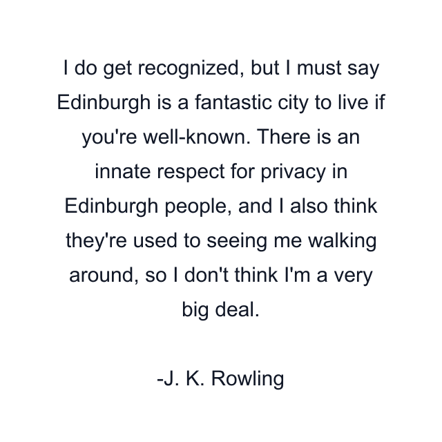 I do get recognized, but I must say Edinburgh is a fantastic city to live if you're well-known. There is an innate respect for privacy in Edinburgh people, and I also think they're used to seeing me walking around, so I don't think I'm a very big deal.