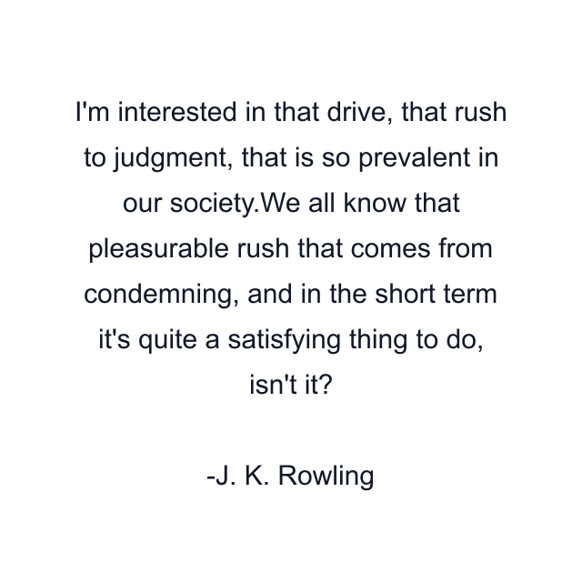 I'm interested in that drive, that rush to judgment, that is so prevalent in our society.We all know that pleasurable rush that comes from condemning, and in the short term it's quite a satisfying thing to do, isn't it?