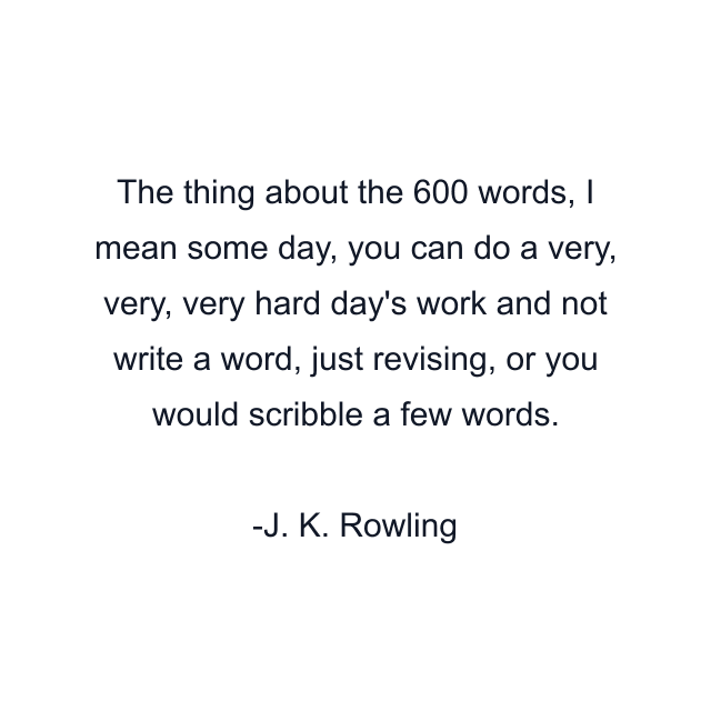 The thing about the 600 words, I mean some day, you can do a very, very, very hard day's work and not write a word, just revising, or you would scribble a few words.