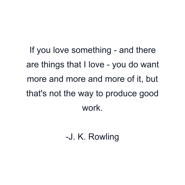 If you love something - and there are things that I love - you do want more and more and more of it, but that's not the way to produce good work.