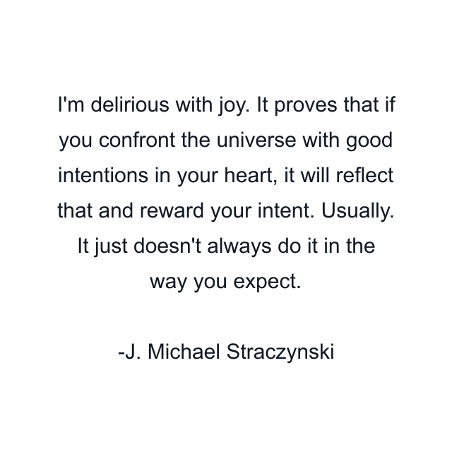 I'm delirious with joy. It proves that if you confront the universe with good intentions in your heart, it will reflect that and reward your intent. Usually. It just doesn't always do it in the way you expect.