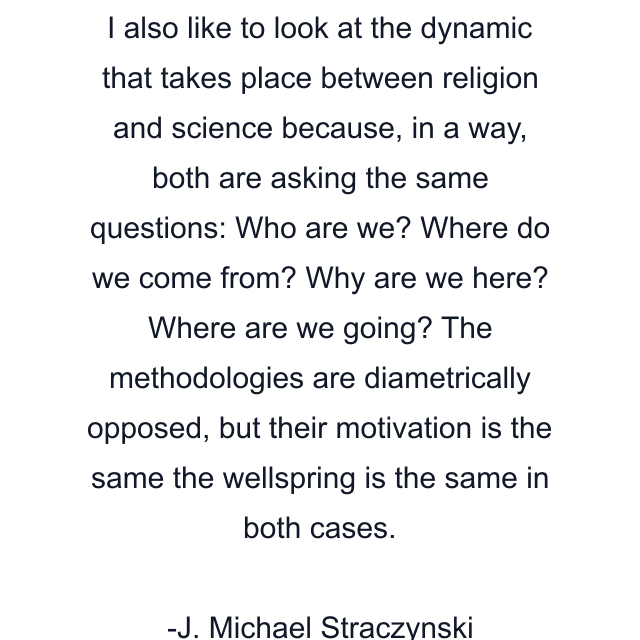 I also like to look at the dynamic that takes place between religion and science because, in a way, both are asking the same questions: Who are we? Where do we come from? Why are we here? Where are we going? The methodologies are diametrically opposed, but their motivation is the same the wellspring is the same in both cases.