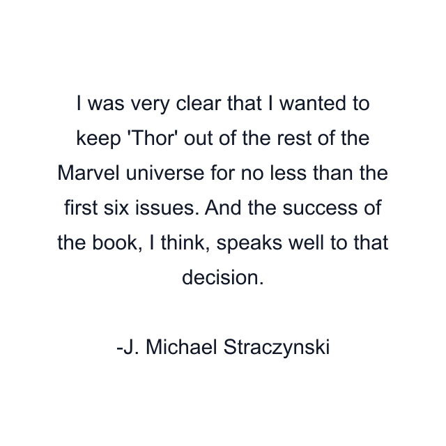 I was very clear that I wanted to keep 'Thor' out of the rest of the Marvel universe for no less than the first six issues. And the success of the book, I think, speaks well to that decision.